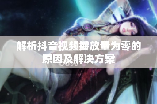 解析抖音视频播放量为零的原因及解决方案 解析抖音视频播放量为零的原因及解决方案