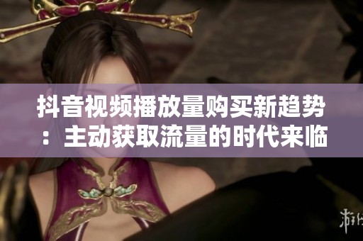 抖音视频播放量购买新趋势:主动获取流量的时代来临 抖音视频播放量购买新趋势:主动获取流量的时代来临