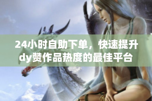 24小时自助下单,快速提升dy赞作品热度的最佳平台 24小时自助下单,快速提升dy赞作品热度的最佳平台