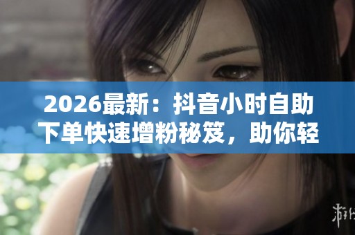 2026最新：抖音小时自助下单快速增粉秘笈，助你轻松提升账号热度