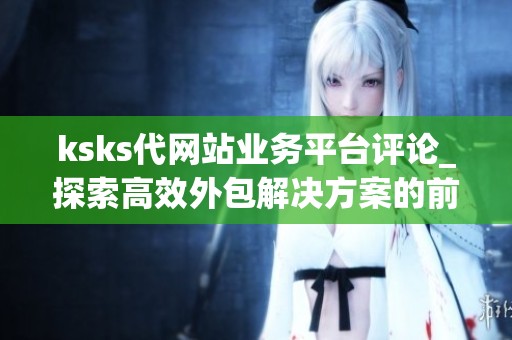 ksks代网站业务平台评论_探索高效外包解决方案的前沿阵地_资讯 ksks代网站业务平台评论_探索高效外包解决方案的前沿阵地_资讯