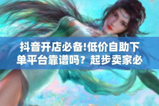 抖音开店必备!低价自助下单平台靠谱吗？起步卖家必看