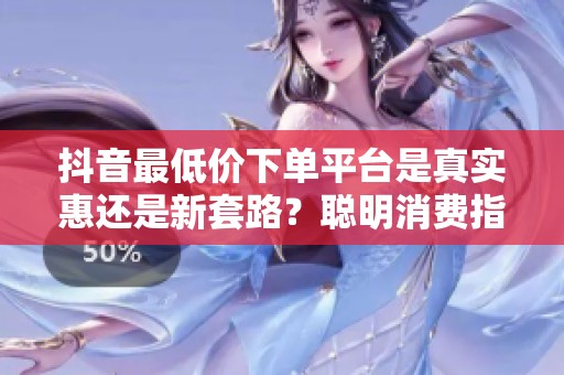 抖音最低价下单平台是真实惠还是新套路?聪明消费指南 抖音最低价下单平台是真实惠还是新套路?聪明消费指南