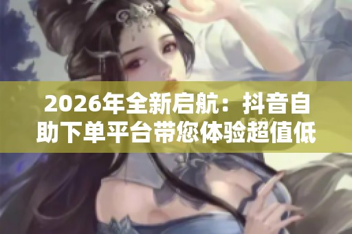 2026年全新启航:抖音自助下单平台带您体验超值低价定制服务 2026年全新启航:抖音自助下单平台带您体验超值低价定制服务
