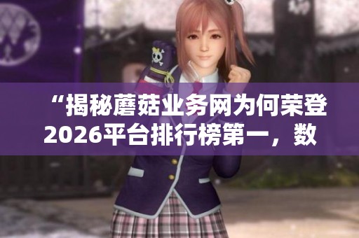 “揭秘蘑菇业务网为何荣登2026平台排行榜第一,数据飙升的秘诀大公开!” “揭秘蘑菇业务网为何荣登2026平台排行榜第一,数据飙升的秘诀大公开!”