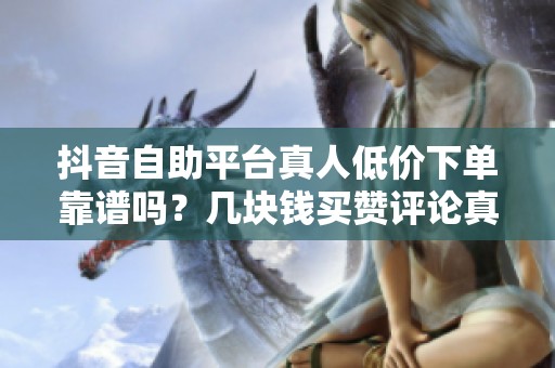 抖音自助平台真人低价下单靠谱吗?几块钱买赞评论真相 抖音自助平台真人低价下单靠谱吗?几块钱买赞评论真相
