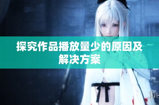 探究作品播放量少的原因及解决方案 探究作品播放量少的原因及解决方案