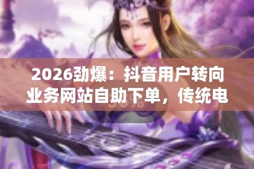 2026劲爆:抖音用户转向业务网站自助下单,传统电商模式迎新挑战 2026劲爆:抖音用户转向业务网站自助下单,传统电商模式迎新挑战