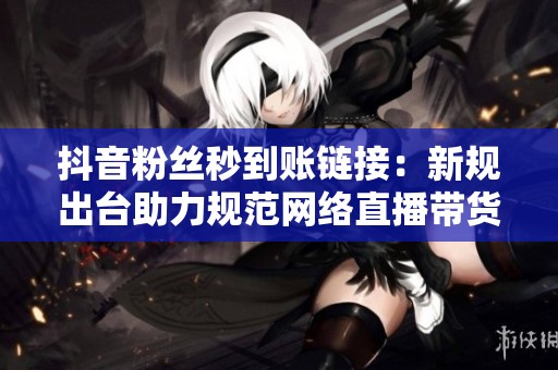 抖音粉丝秒到账链接：新规出台助力规范网络直播带货行为