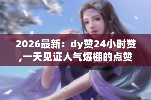 2026最新：dy赞24小时赞,一天见证人气爆棚的点赞奇迹个性化定制您