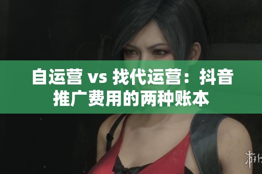 自运营 vs 找代运营:抖音推广费用的两种账本 自运营 vs 找代运营:抖音推广费用的两种账本
