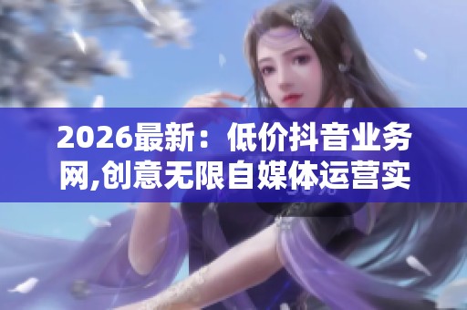 2026最新:低价抖音业务网,创意无限自媒体运营实战指南灵活化配置 2026最新:低价抖音业务网,创意无限自媒体运营实战指南灵活化配置
