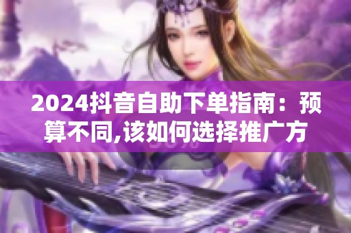 2024抖音自助下单指南:预算不同,该如何选择推广方案? 2024抖音自助下单指南:预算不同,该如何选择推广方案?
