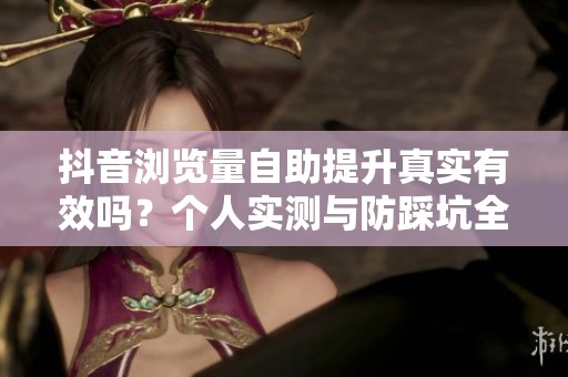 抖音浏览量自助提升真实有效吗?个人实测与防踩坑全攻略 抖音浏览量自助提升真实有效吗?个人实测与防踩坑全攻略