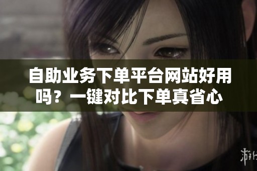 自助业务下单平台网站好用吗?一键对比下单真省心 自助业务下单平台网站好用吗?一键对比下单真省心