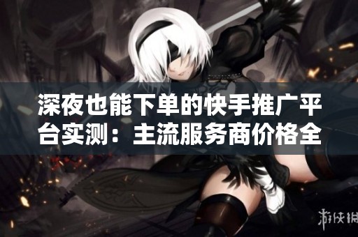 深夜也能下单的快手推广平台实测:主流服务商价格全面对比 深夜也能下单的快手推广平台实测:主流服务商价格全面对比