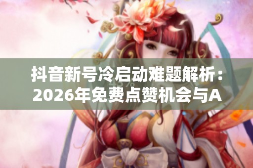 抖音新号冷启动难题解析:2026年免费点赞机会与AI推荐的潜力探讨 抖音新号冷启动难题解析:2026年免费点赞机会与AI推荐的潜力探讨