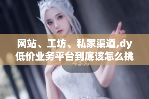 网站、工坊、私家渠道,dy低价业务平台到底该怎么挑 网站、工坊、私家渠道,dy低价业务平台到底该怎么挑