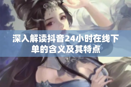 深入解读抖音24小时在线下单的含义及其特点 深入解读抖音24小时在线下单的含义及其特点