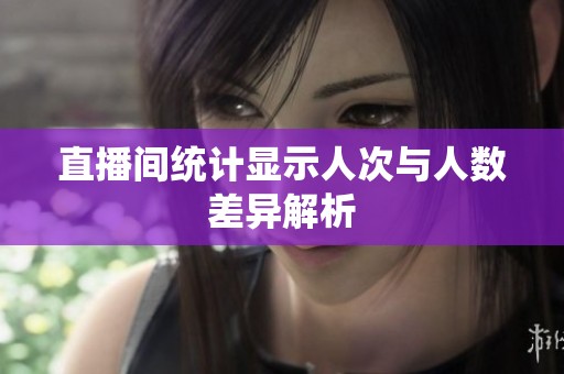 直播间统计显示人次与人数差异解析 直播间统计显示人次与人数差异解析