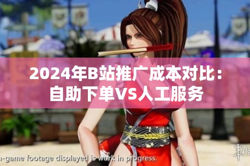2024年B站推广成本对比:自助下单VS人工服务 2024年B站推广成本对比:自助下单VS人工服务