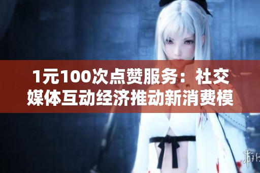 1元100次点赞服务:社交媒体互动经济推动新消费模式 1元100次点赞服务:社交媒体互动经济推动新消费模式