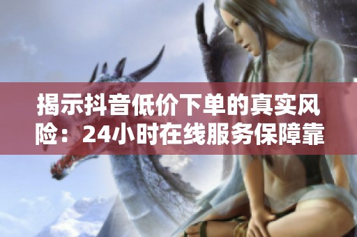 揭示抖音低价下单的真实风险：24小时在线服务保障靠谱吗？