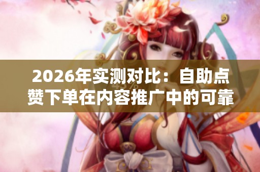 2026年实测对比：自助点赞下单在内容推广中的可靠性分析