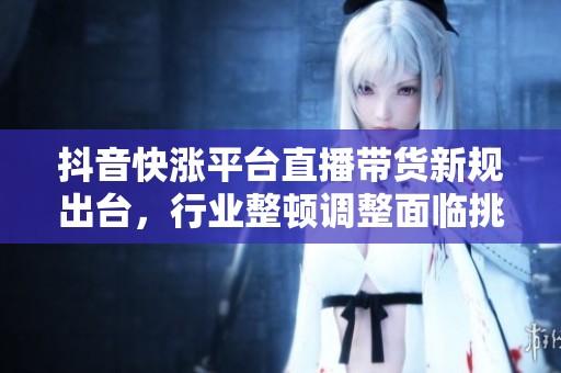 抖音快涨平台直播带货新规出台，行业整顿调整面临挑战与机遇