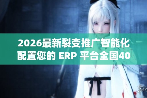 2026最新裂变推广智能化配置您的 ERP 平台全国400服务热线号码,dy
