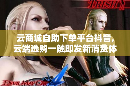 云商城自助下单平台抖音,云端选购一触即发新消费体验指南 云商城自助下单平台抖音,云端选购一触即发新消费体验指南