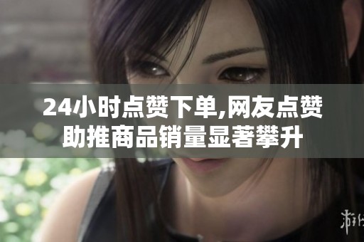 24小时点赞下单,网友点赞助推商品销量显著攀升 24小时点赞下单,网友点赞助推商品销量显著攀升