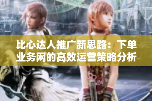 比心达人推广新思路：下单业务网的高效运营策略分析