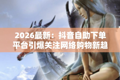 2026最新:抖音自助下单平台引爆关注网络购物新趋势悄然兴起智能化 2026最新:抖音自助下单平台引爆关注网络购物新趋势悄然兴起智能化