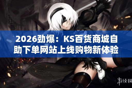 2026劲爆：KS百货商城自助下单网站上线购物新体验引爆消费热潮数字