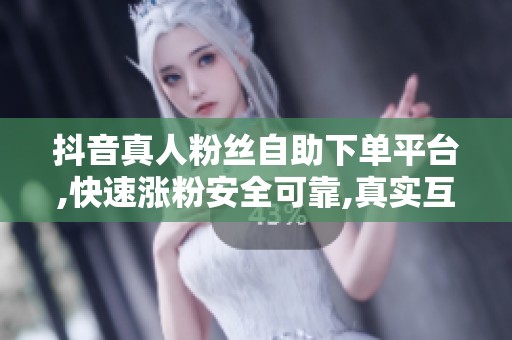 抖音真人粉丝自助下单平台,快速涨粉安全可靠,真实互动放心购