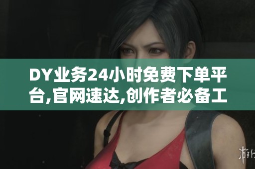 DY业务24小时免费下单平台,官网速达,创作者必备工具推荐