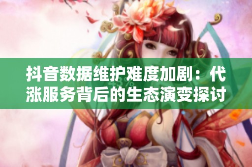 抖音数据维护难度加剧：代涨服务背后的生态演变探讨