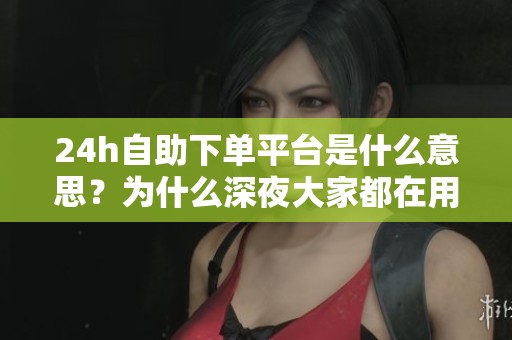 24h自助下单平台是什么意思？为什么深夜大家都在用？