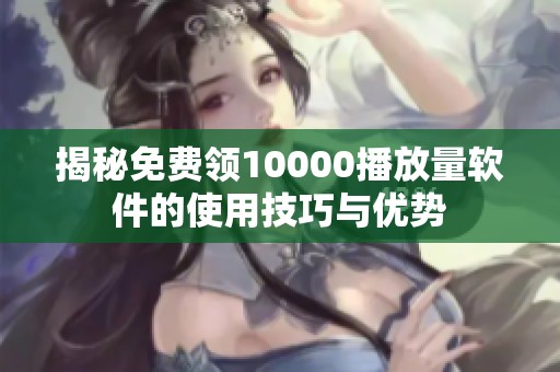 揭秘免费领10000播放量软件的使用技巧与优势