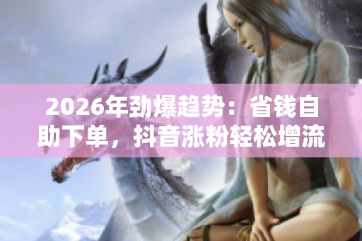 2026年劲爆趋势：省钱自助下单，抖音涨粉轻松增流量专业化攻略