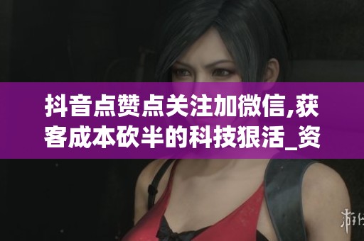 抖音点赞点关注加微信,获客成本砍半的科技狠活_资讯