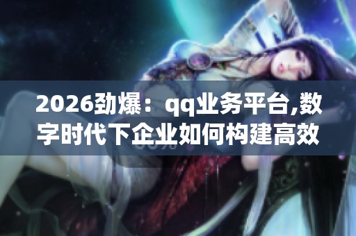 2026劲爆：qq业务平台,数字时代下企业如何构建高效运营体系场景化
