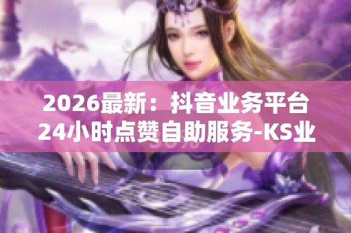 2026最新：抖音业务平台24小时点赞自助服务-KS业务24小时在线下单