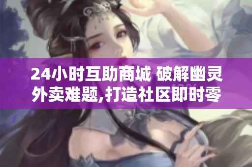 24小时互助商城 破解幽灵外卖难题,打造社区即时零售新标杆