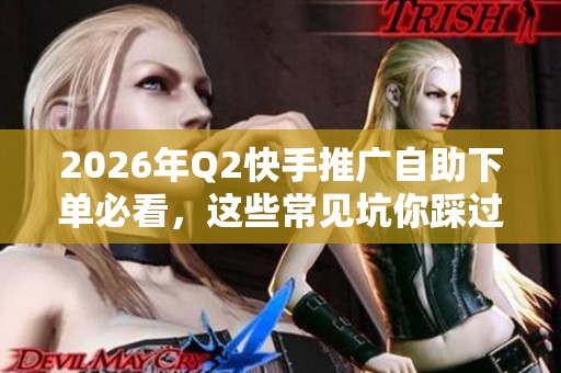 2026年Q2快手推广自助下单必看，这些常见坑你踩过几个？