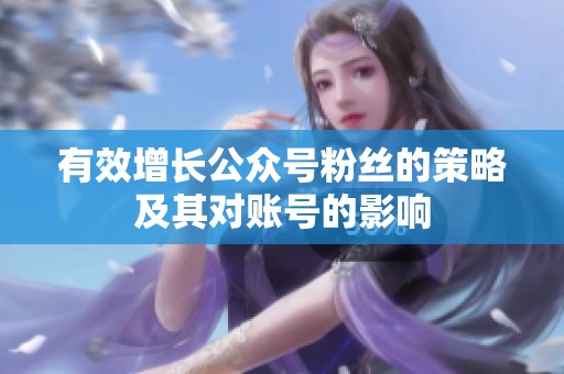 有效增长公众号粉丝的策略及其对账号的影响 有效增长公众号粉丝的策略及其对账号的影响