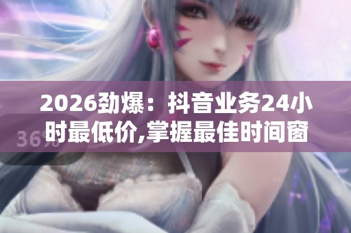 2026劲爆：抖音业务24小时最低价,掌握最佳时间窗口自媒体运营黄金
