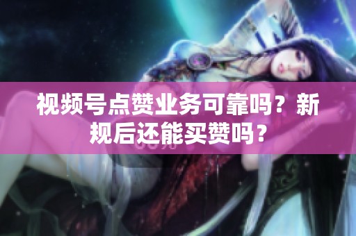 视频号点赞业务可靠吗？新规后还能买赞吗？