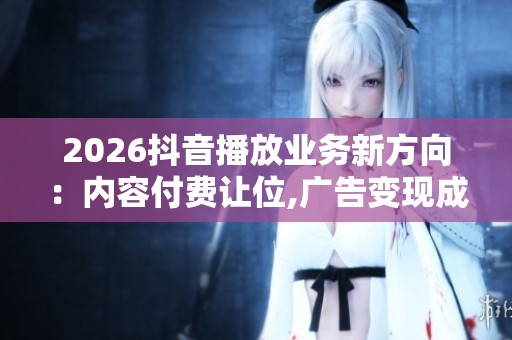 2026抖音播放业务新方向:内容付费让位,广告变现成主流,AI降本提效 2026抖音播放业务新方向:内容付费让位,广告变现成主流,AI降本提效